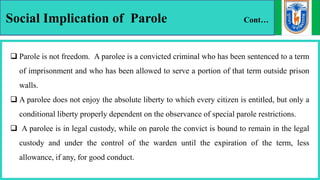 Social Implication of Parole Cont…
 Parole is not freedom. A parolee is a convicted criminal who has been sentenced to a term
of imprisonment and who has been allowed to serve a portion of that term outside prison
walls.
 A parolee does not enjoy the absolute liberty to which every citizen is entitled, but only a
conditional liberty properly dependent on the observance of special parole restrictions.
 A parolee is in legal custody, while on parole the convict is bound to remain in the legal
custody and under the control of the warden until the expiration of the term, less
allowance, if any, for good conduct.
 