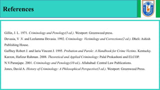 References
Gillin, J. L. 1971. Criminology and Penology(3 ed.). Westport: Greenwood press.
Devasia, V .V. and Leelamma Devasia. 1992. Criminology Victimilogy and Corrections(2 ed.). Dheli: Ashish
Publishing House.
Gaffney Robert J. and Iaria Vincent J. 1995. Probation and Parole: A Handbook for Crime Victims. Kentucky.
Karzon, Hafizur Rahman. 2008. Theoretical and Applied Criminology: Palal Prokashoni and ELCOP.
N.V.Paranjape. 2001. Criminology and Penology(10 ed.). Allahabad: Central Law Publications.
Jones, David A. History of Criminology: A Philosophical Perspective(3 ed.). Westport: Greenwood Press.
 