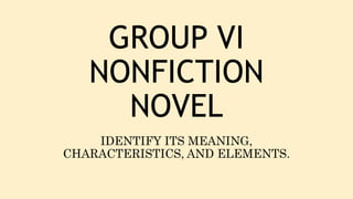 GROUP VI
NONFICTION
NOVEL
IDENTIFY ITS MEANING,
CHARACTERISTICS, AND ELEMENTS.
 