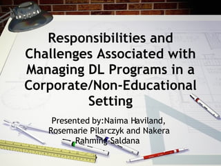 Responsibilities and Challenges Associated with Managing DL Programs in a Corporate/Non-Educational Setting Presented by:Naima Haviland, Rosemarie Pilarczyk and Nakera Rahming-Saldana  