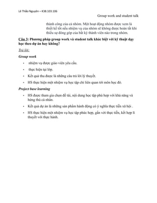 Lê Th o Nguyên – K38.103.106ả
Group work and student talk
thành công của cả nhóm. Một hoạt động nhóm được xem là
thiết kế tốt nếu nhiệm vụ của nhóm sẽ không được hoàn tất khi
thiếu sự đóng góp của bất kỳ thành viên nào trong nhóm.
Câu 3: Phương pháp group work và student talk khác biệt với kỹ thuật dạy
học theo dự án hay không?
Trả lời:
Group work
• nhiệm vụ được giáo viên yêu cầu.
• thực hiện tại lớp.
• Kết quả thu được là những câu trả lời lý thuyết.
• HS thực hiện một nhiệm vụ học tập chỉ liên quan tới môn học đó.
Project base learning
• HS được tham gia chọn đề tài, nội dung học tập phù hợp với khả năng và
hứng thú cá nhân.
• Kết quả dự án là những sản phẩm hành động có ý nghĩa thực tiễn xã hội .
• HS thực hiện một nhiệm vụ học tập phức hợp, gắn với thực tiễn, kết hợp lí
thuyết với thực hành.
 