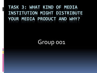 Task 3: What kind of media institution might distribute your media product and why?                      Group 001 