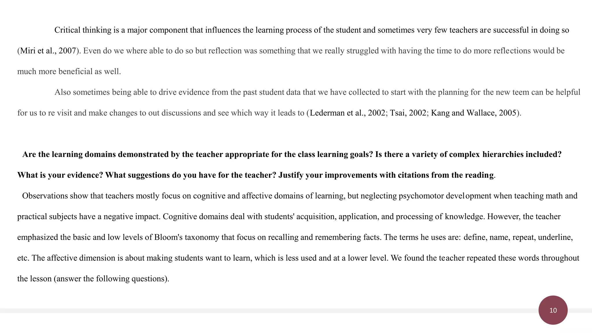 10
Critical thinking is a major component that influences the learning process of the student and sometimes very few teachers are successful in doing so
(Miri et al., 2007). Even do we where able to do so but reflection was something that we really struggled with having the time to do more reflections would be
much more beneficial as well.
Also sometimes being able to drive evidence from the past student data that we have collected to start with the planning for the new teem can be helpful
for us to re visit and make changes to out discussions and see which way it leads to (Lederman et al., 2002; Tsai, 2002; Kang and Wallace, 2005).
Are the learning domains demonstrated by the teacher appropriate for the class learning goals? Is there a variety of complex hierarchies included?
What is your evidence? What suggestions do you have for the teacher? Justify your improvements with citations from the reading.
Observations show that teachers mostly focus on cognitive and affective domains of learning, but neglecting psychomotor development when teaching math and
practical subjects have a negative impact. Cognitive domains deal with students' acquisition, application, and processing of knowledge. However, the teacher
emphasized the basic and low levels of Bloom's taxonomy that focus on recalling and remembering facts. The terms he uses are: define, name, repeat, underline,
etc. The affective dimension is about making students want to learn, which is less used and at a lower level. We found the teacher repeated these words throughout
the lesson (answer the following questions).
 