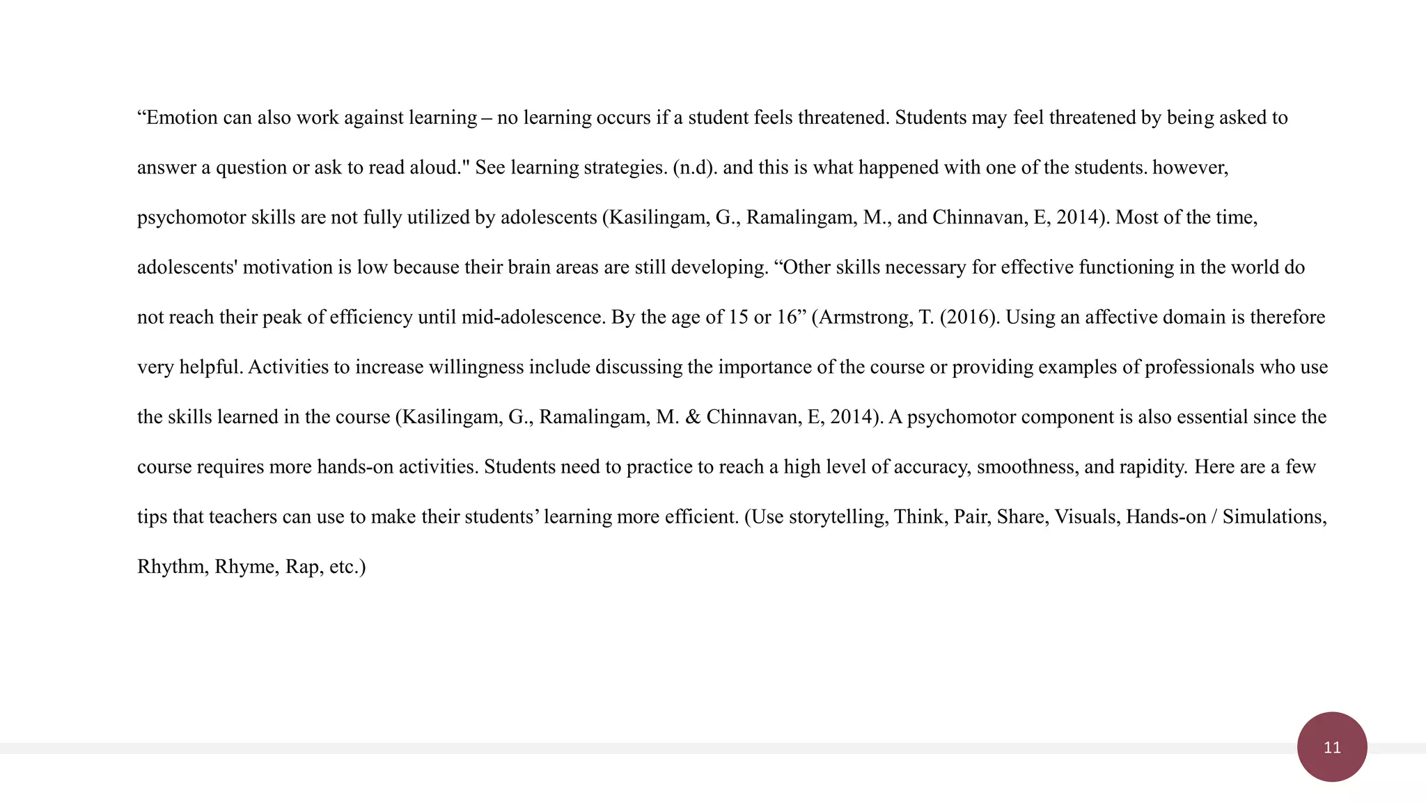 11
“Emotion can also work against learning – no learning occurs if a student feels threatened. Students may feel threatened by being asked to
answer a question or ask to read aloud." See learning strategies. (n.d). and this is what happened with one of the students. however,
psychomotor skills are not fully utilized by adolescents (Kasilingam, G., Ramalingam, M., and Chinnavan, E, 2014). Most of the time,
adolescents' motivation is low because their brain areas are still developing. “Other skills necessary for effective functioning in the world do
not reach their peak of efficiency until mid-adolescence. By the age of 15 or 16” (Armstrong, T. (2016). Using an affective domain is therefore
very helpful. Activities to increase willingness include discussing the importance of the course or providing examples of professionals who use
the skills learned in the course (Kasilingam, G., Ramalingam, M. & Chinnavan, E, 2014). A psychomotor component is also essential since the
course requires more hands-on activities. Students need to practice to reach a high level of accuracy, smoothness, and rapidity. Here are a few
tips that teachers can use to make their students’learning more efficient. (Use storytelling, Think, Pair, Share, Visuals, Hands-on / Simulations,
Rhythm, Rhyme, Rap, etc.)
 
