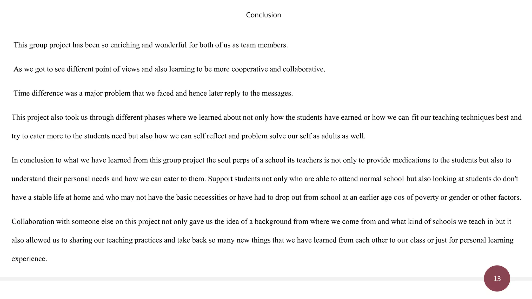 13
This group project has been so enriching and wonderful for both of us as team members.
As we got to see different point of views and also learning to be more cooperative and collaborative.
Time difference was a major problem that we faced and hence later reply to the messages.
This project also took us through different phases where we learned about not only how the students have earned or how we can fit our teaching techniques best and
try to cater more to the students need but also how we can self reflect and problem solve our self as adults as well.
In conclusion to what we have learned from this group project the soul perps of a school its teachers is not only to provide medications to the students but also to
understand their personal needs and how we can cater to them. Support students not only who are able to attend normal school but also looking at students do don't
have a stable life at home and who may not have the basic necessities or have had to drop out from school at an earlier age cos of poverty or gender or other factors.
Collaboration with someone else on this project not only gave us the idea of a background from where we come from and what kind of schools we teach in but it
also allowed us to sharing our teaching practices and take back so many new things that we have learned from each other to our class or just for personal learning
experience.
Conclusion
 