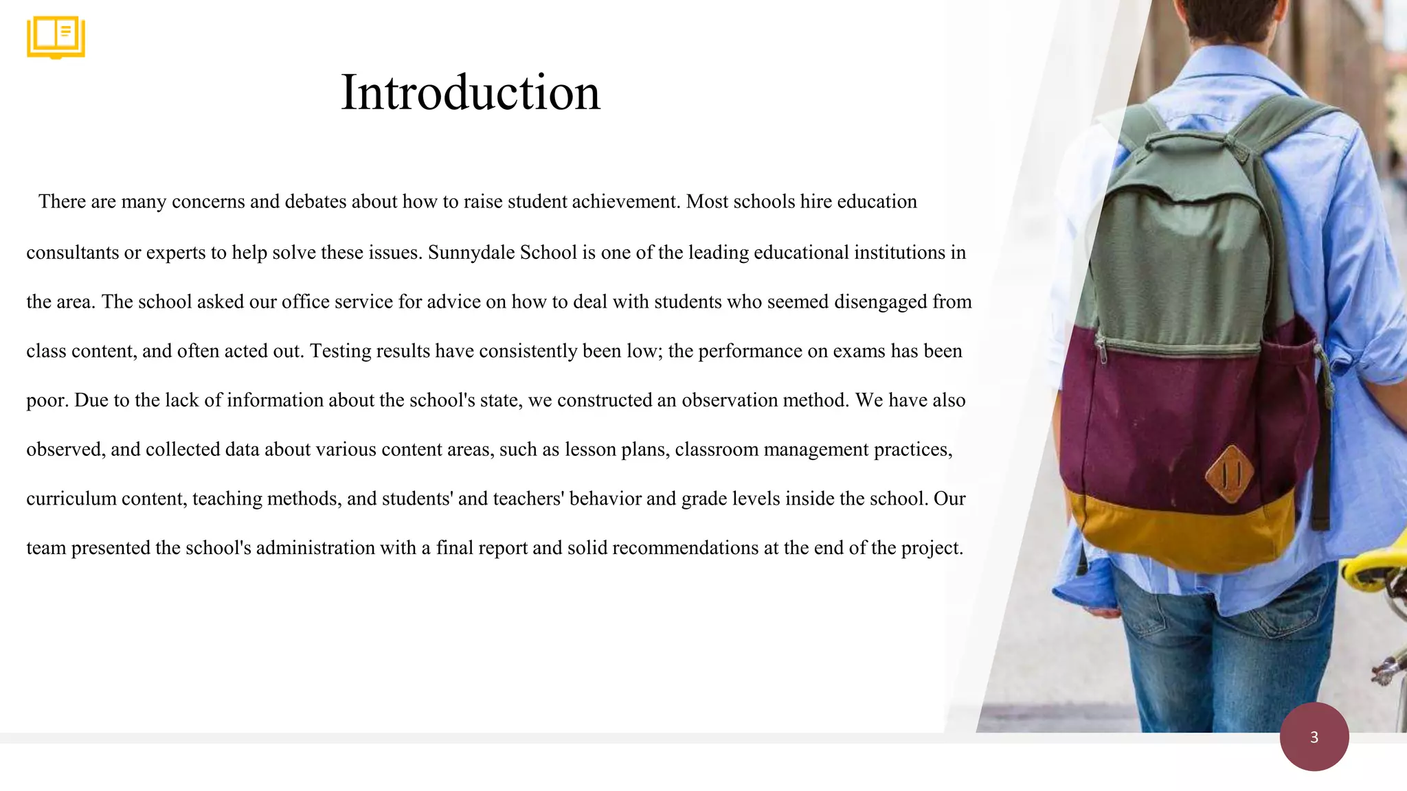 Introduction
3
There are many concerns and debates about how to raise student achievement. Most schools hire education
consultants or experts to help solve these issues. Sunnydale School is one of the leading educational institutions in
the area. The school asked our office service for advice on how to deal with students who seemed disengaged from
class content, and often acted out. Testing results have consistently been low; the performance on exams has been
poor. Due to the lack of information about the school's state, we constructed an observation method. We have also
observed, and collected data about various content areas, such as lesson plans, classroom management practices,
curriculum content, teaching methods, and students' and teachers' behavior and grade levels inside the school. Our
team presented the school's administration with a final report and solid recommendations at the end of the project.
 