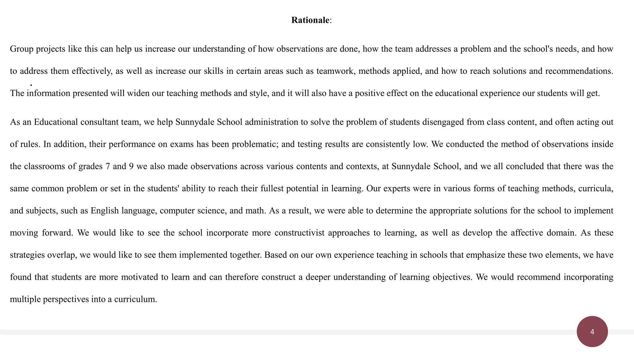 4
.
Rationale:
Group projects like this can help us increase our understanding of how observations are done, how the team addresses a problem and the school's needs, and how
to address them effectively, as well as increase our skills in certain areas such as teamwork, methods applied, and how to reach solutions and recommendations.
The information presented will widen our teaching methods and style, and it will also have a positive effect on the educational experience our students will get.
As an Educational consultant team, we help Sunnydale School administration to solve the problem of students disengaged from class content, and often acting out
of rules. In addition, their performance on exams has been problematic; and testing results are consistently low. We conducted the method of observations inside
the classrooms of grades 7 and 9 we also made observations across various contents and contexts, at Sunnydale School, and we all concluded that there was the
same common problem or set in the students' ability to reach their fullest potential in learning. Our experts were in various forms of teaching methods, curricula,
and subjects, such as English language, computer science, and math. As a result, we were able to determine the appropriate solutions for the school to implement
moving forward. We would like to see the school incorporate more constructivist approaches to learning, as well as develop the affective domain. As these
strategies overlap, we would like to see them implemented together. Based on our own experience teaching in schools that emphasize these two elements, we have
found that students are more motivated to learn and can therefore construct a deeper understanding of learning objectives. We would recommend incorporating
multiple perspectives into a curriculum.
 