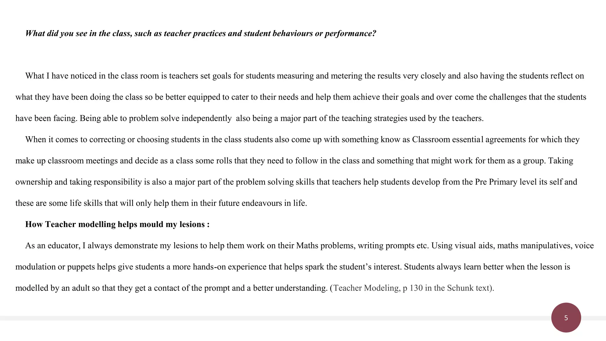 5
What did you see in the class, such as teacher practices and student behaviours or performance?
What I have noticed in the class room is teachers set goals for students measuring and metering the results very closely and also having the students reflect on
what they have been doing the class so be better equipped to cater to their needs and help them achieve their goals and over come the challenges that the students
have been facing. Being able to problem solve independently also being a major part of the teaching strategies used by the teachers.
When it comes to correcting or choosing students in the class students also come up with something know as Classroom essential agreements for which they
make up classroom meetings and decide as a class some rolls that they need to follow in the class and something that might work for them as a group. Taking
ownership and taking responsibility is also a major part of the problem solving skills that teachers help students develop from the Pre Primary level its self and
these are some life skills that will only help them in their future endeavours in life.
How Teacher modelling helps mould my lesions :
As an educator, I always demonstrate my lesions to help them work on their Maths problems, writing prompts etc. Using visual aids, maths manipulatives, voice
modulation or puppets helps give students a more hands-on experience that helps spark the student’s interest. Students always learn better when the lesson is
modelled by an adult so that they get a contact of the prompt and a better understanding. (Teacher Modeling, p 130 in the Schunk text).
 