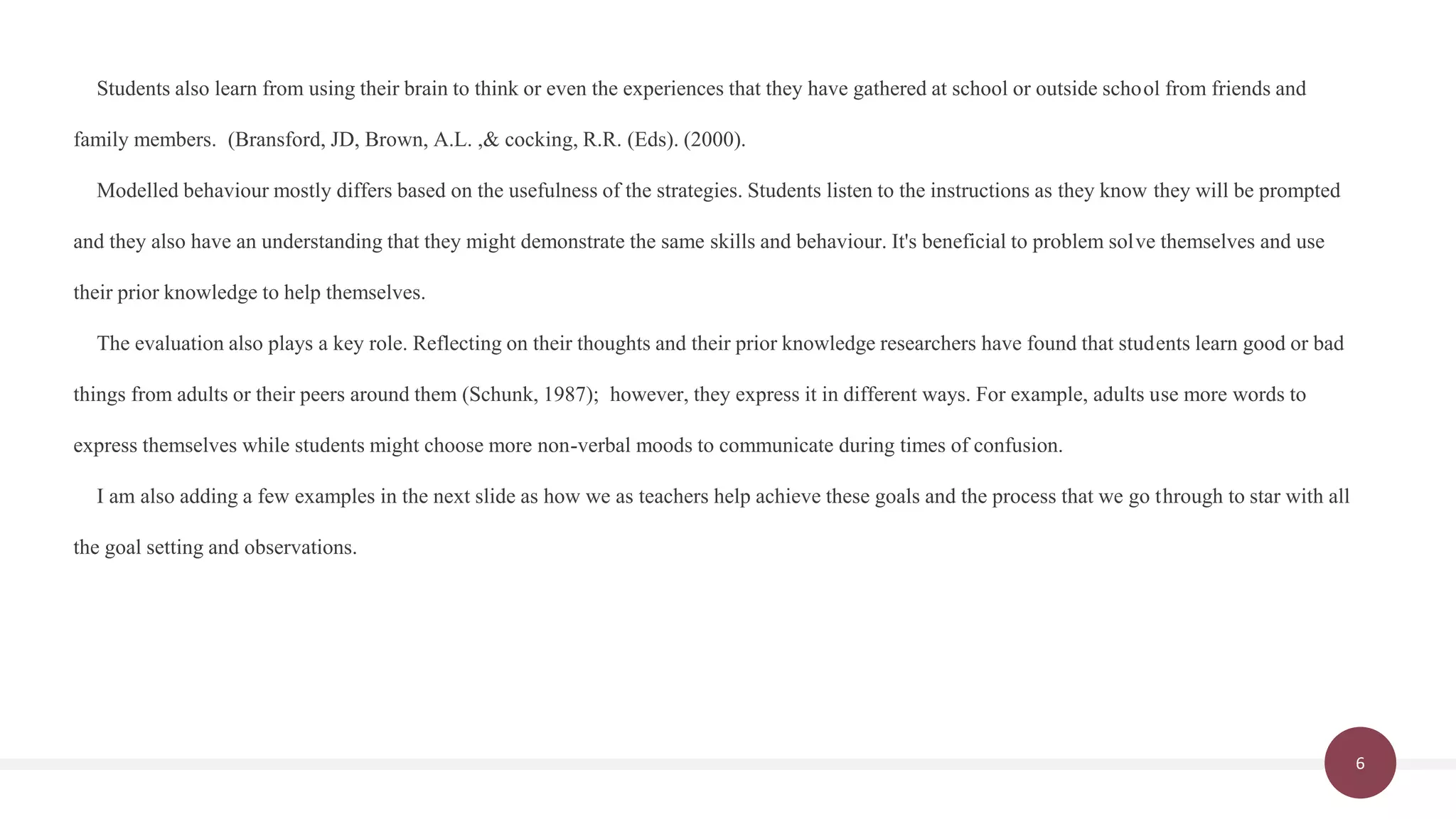6
Students also learn from using their brain to think or even the experiences that they have gathered at school or outside school from friends and
family members. (Bransford, JD, Brown, A.L. ,& cocking, R.R. (Eds). (2000).
Modelled behaviour mostly differs based on the usefulness of the strategies. Students listen to the instructions as they know they will be prompted
and they also have an understanding that they might demonstrate the same skills and behaviour. It's beneficial to problem solve themselves and use
their prior knowledge to help themselves.
The evaluation also plays a key role. Reflecting on their thoughts and their prior knowledge researchers have found that students learn good or bad
things from adults or their peers around them (Schunk, 1987); however, they express it in different ways. For example, adults use more words to
express themselves while students might choose more non-verbal moods to communicate during times of confusion.
I am also adding a few examples in the next slide as how we as teachers help achieve these goals and the process that we go through to star with all
the goal setting and observations.
 