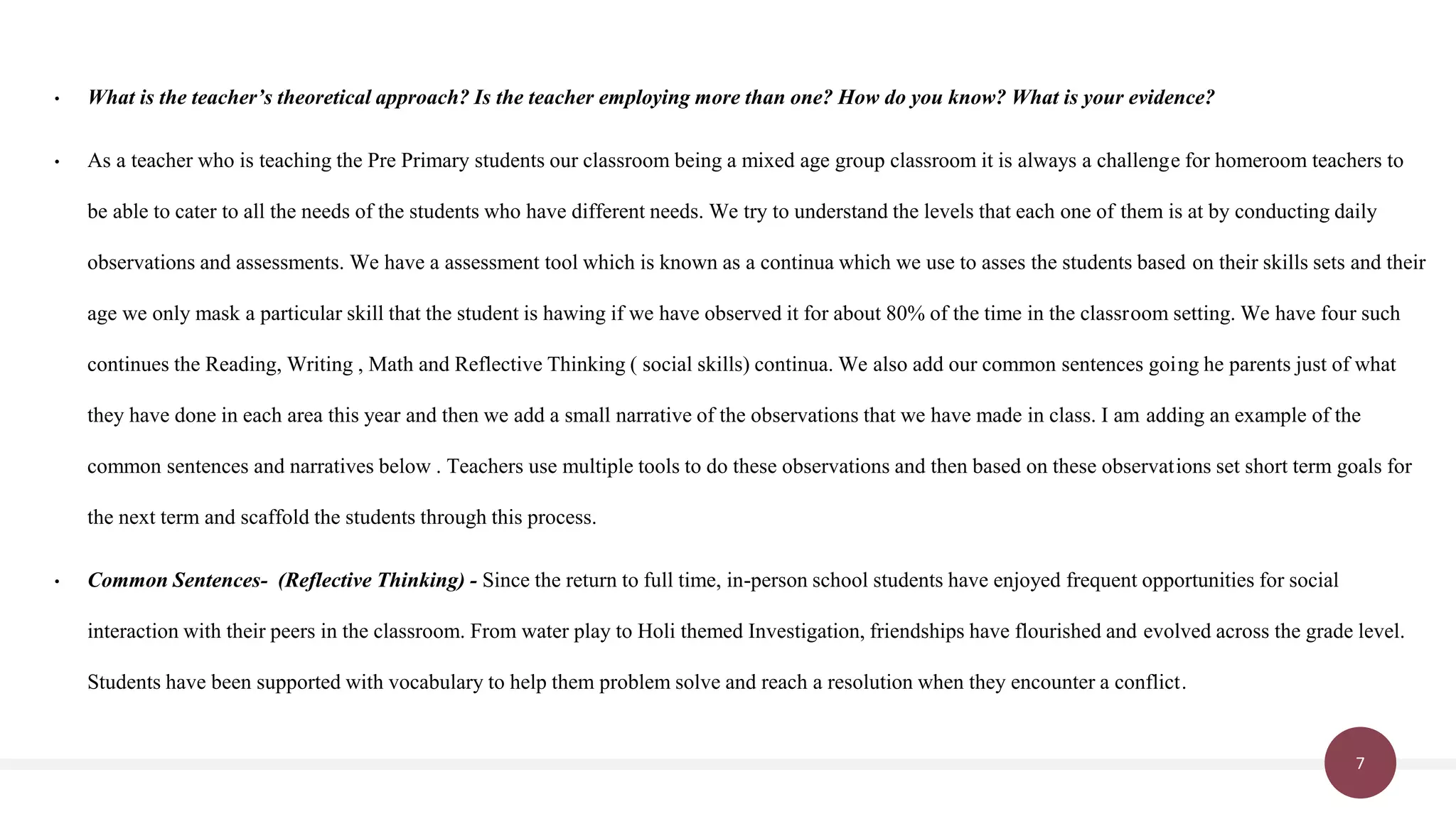 7
• What is the teacher’s theoretical approach? Is the teacher employing more than one? How do you know? What is your evidence?
• As a teacher who is teaching the Pre Primary students our classroom being a mixed age group classroom it is always a challenge for homeroom teachers to
be able to cater to all the needs of the students who have different needs. We try to understand the levels that each one of them is at by conducting daily
observations and assessments. We have a assessment tool which is known as a continua which we use to asses the students based on their skills sets and their
age we only mask a particular skill that the student is hawing if we have observed it for about 80% of the time in the classroom setting. We have four such
continues the Reading, Writing , Math and Reflective Thinking ( social skills) continua. We also add our common sentences going he parents just of what
they have done in each area this year and then we add a small narrative of the observations that we have made in class. I am adding an example of the
common sentences and narratives below . Teachers use multiple tools to do these observations and then based on these observations set short term goals for
the next term and scaffold the students through this process.
• Common Sentences- (Reflective Thinking) - Since the return to full time, in-person school students have enjoyed frequent opportunities for social
interaction with their peers in the classroom. From water play to Holi themed Investigation, friendships have flourished and evolved across the grade level.
Students have been supported with vocabulary to help them problem solve and reach a resolution when they encounter a conflict.
 