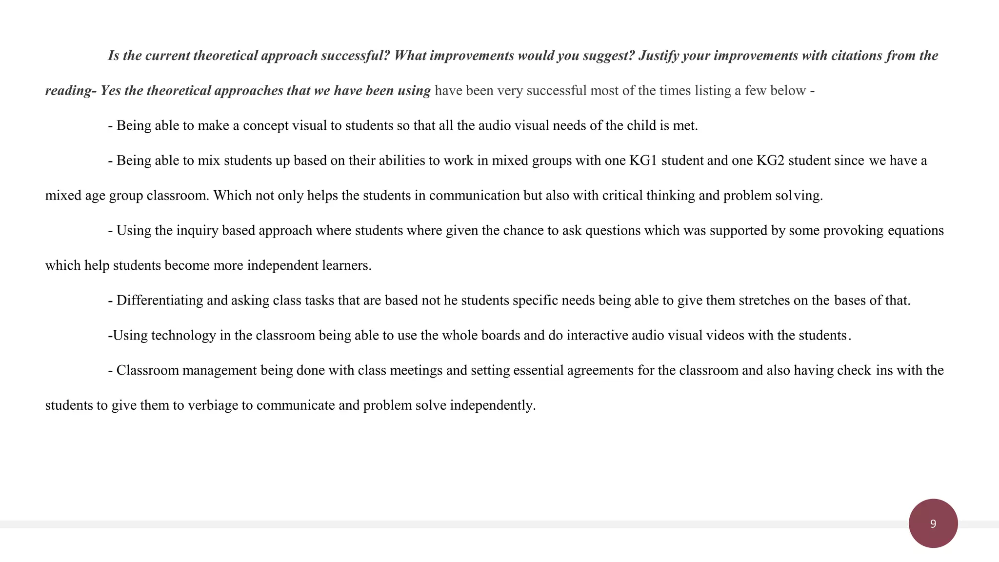 9
Is the current theoretical approach successful? What improvements would you suggest? Justify your improvements with citations from the
reading- Yes the theoretical approaches that we have been using have been very successful most of the times listing a few below -
- Being able to make a concept visual to students so that all the audio visual needs of the child is met.
- Being able to mix students up based on their abilities to work in mixed groups with one KG1 student and one KG2 student since we have a
mixed age group classroom. Which not only helps the students in communication but also with critical thinking and problem solving.
- Using the inquiry based approach where students where given the chance to ask questions which was supported by some provoking equations
which help students become more independent learners.
- Differentiating and asking class tasks that are based not he students specific needs being able to give them stretches on the bases of that.
-Using technology in the classroom being able to use the whole boards and do interactive audio visual videos with the students.
- Classroom management being done with class meetings and setting essential agreements for the classroom and also having check ins with the
students to give them to verbiage to communicate and problem solve independently.
 