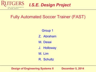 Design of Engineering Systems II December 5, 2014
I.S.E. Design Project
Group 1
Z. Abraham
M. Desai
J. Holloway
M. Lim
R. Schultz
Fully Automated Soccer Trainer (FAST)
 