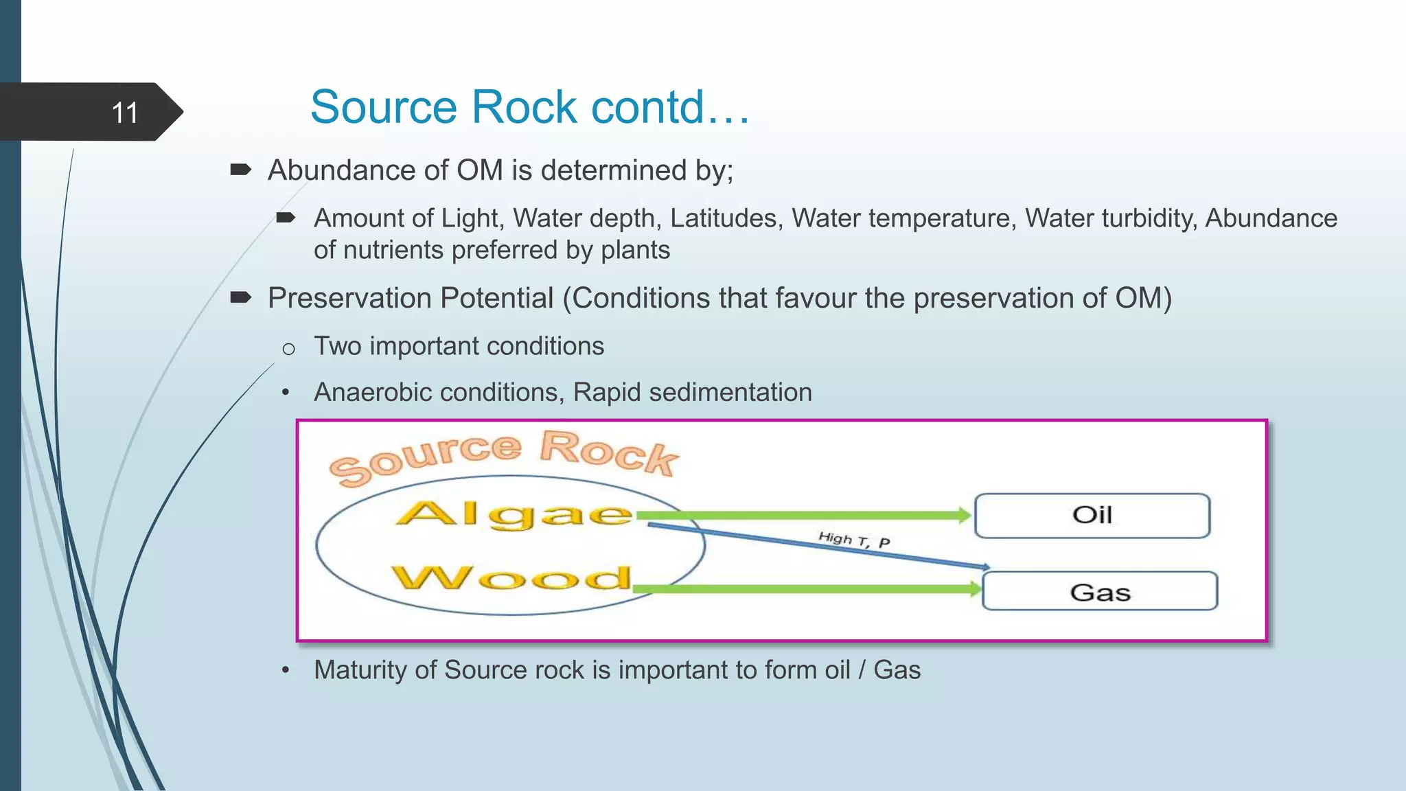 Source Rock contd…
 Abundance of OM is determined by;
 Amount of Light, Water depth, Latitudes, Water temperature, Water turbidity, Abundance
of nutrients preferred by plants
 Preservation Potential (Conditions that favour the preservation of OM)
o Two important conditions
• Anaerobic conditions, Rapid sedimentation
• Maturity of Source rock is important to form oil / Gas
11
 