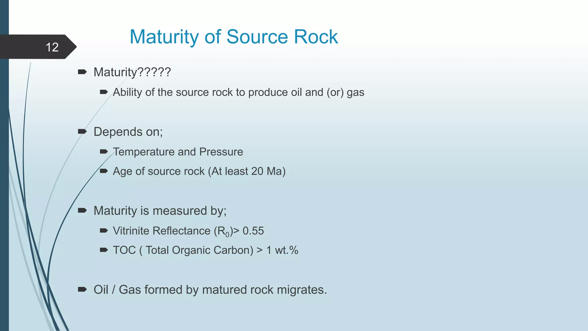 Maturity of Source Rock
 Maturity?????
 Ability of the source rock to produce oil and (or) gas
 Depends on;
 Temperature and Pressure
 Age of source rock (At least 20 Ma)
 Maturity is measured by;
 Vitrinite Reflectance (R0)> 0.55
 TOC ( Total Organic Carbon) > 1 wt.%
 Oil / Gas formed by matured rock migrates.
12
 