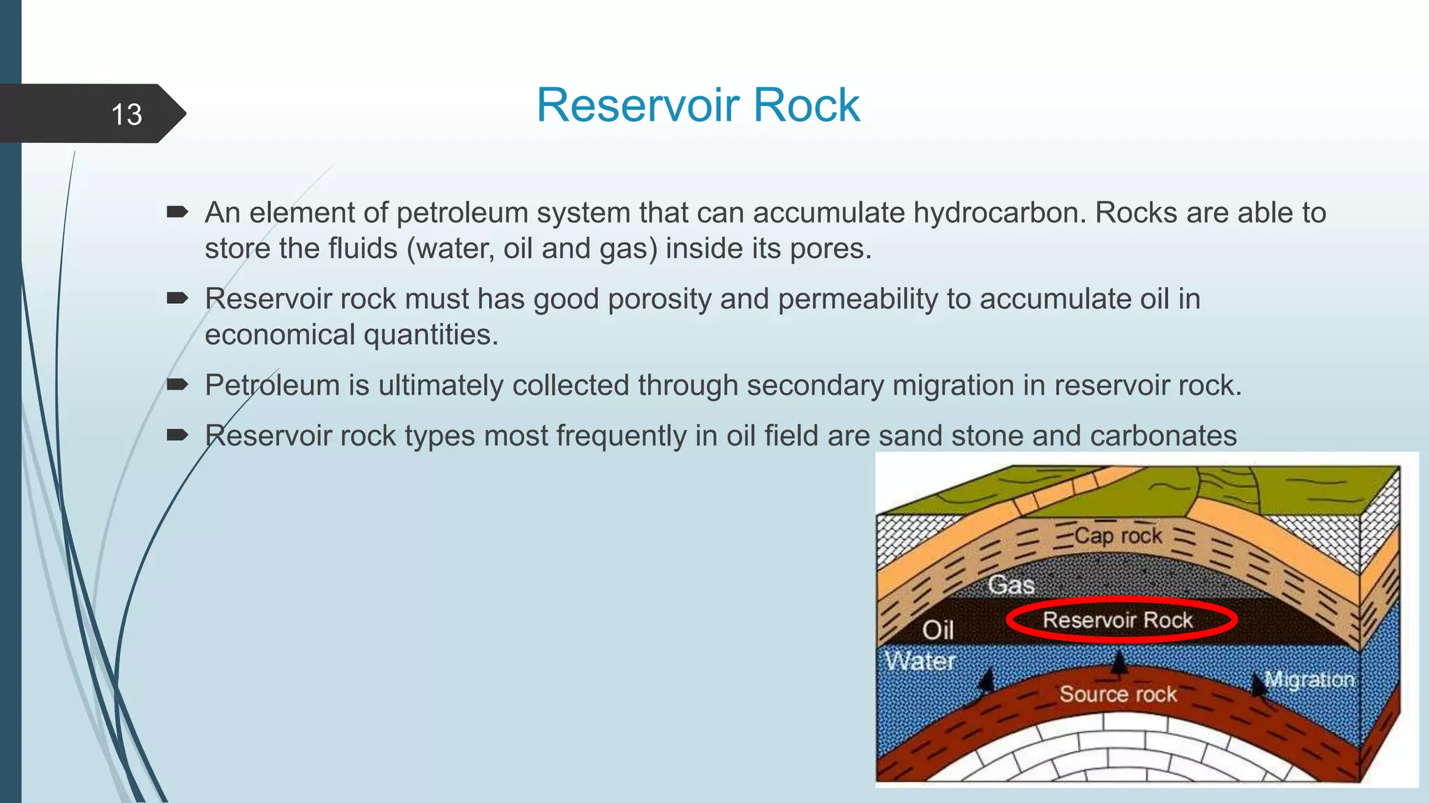 Reservoir Rock
 An element of petroleum system that can accumulate hydrocarbon. Rocks are able to
store the fluids (water, oil and gas) inside its pores.
 Reservoir rock must has good porosity and permeability to accumulate oil in
economical quantities.
 Petroleum is ultimately collected through secondary migration in reservoir rock.
 Reservoir rock types most frequently in oil field are sand stone and carbonates
13
 
