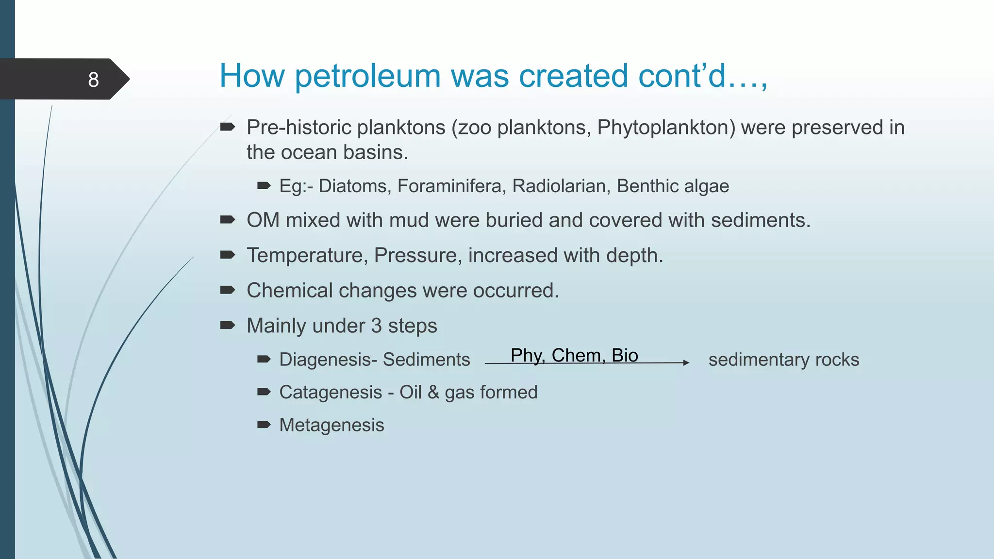 How petroleum was created cont’d…,
 Pre-historic planktons (zoo planktons, Phytoplankton) were preserved in
the ocean basins.
 Eg:- Diatoms, Foraminifera, Radiolarian, Benthic algae
 OM mixed with mud were buried and covered with sediments.
 Temperature, Pressure, increased with depth.
 Chemical changes were occurred.
 Mainly under 3 steps
 Diagenesis- Sediments sedimentary rocks
 Catagenesis - Oil & gas formed
 Metagenesis
8
Phy, Chem, Bio
 