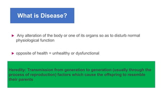 What is Disease?
 Any alteration of the body or one of its organs so as to disturb normal
physiological function
 opposite of health = unhealthy or dysfunctional
Heredity: Transmission from generation to generation (usually through the
process of reproduction) factors which cause the offspring to resemble
their parents
 