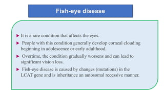 Fish-eye disease
 It is a rare condition that affects the eyes.
 People with this condition generally develop corneal clouding
beginning in adolescence or early adulthood.
 Overtime, the condition gradually worsens and can lead to
significant vision loss.
 Fish-eye disease is caused by changes (mutations) in the
LCAT gene and is inheritance an autosomal recessive manner.
 