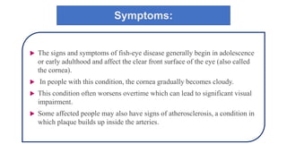 Symptoms:
 The signs and symptoms of fish-eye disease generally begin in adolescence
or early adulthood and affect the clear front surface of the eye (also called
the cornea).
 In people with this condition, the cornea gradually becomes cloudy.
 This condition often worsens overtime which can lead to significant visual
impairment.
 Some affected people may also have signs of atherosclerosis, a condition in
which plaque builds up inside the arteries.
 