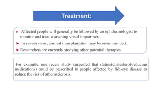 Treatment:
 Affected people will generally be followed by an ophthalmologist to
monitor and treat worsening visual impairment.
 In severe cases, corneal transplantation may be recommended.
 Researchers are currently studying other potential therapies.
For example, one recent study suggested that statins(cholesterol-reducing
medications) could be prescribed in people affected by fish-eye disease to
reduce the risk of atherosclerosis.
 