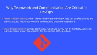 Why Teamwork and Communication Are Critical in
DevOps
• Faster Problem-Solving: When teams collaborate effectively, they can quickly identify and
address issues, reducing downtime and ensuring smoother operations.
• Shared Responsibility: DevOps promotes a "you build it, you run it" mentality, where all
team members share responsibility for the success of the product.
 