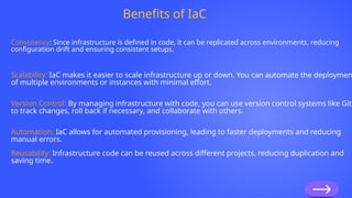 Benefits of IaC
Consistency: Since infrastructure is defined in code, it can be replicated across environments, reducing
configuration drift and ensuring consistent setups.
Scalability: IaC makes it easier to scale infrastructure up or down. You can automate the deploymen
of multiple environments or instances with minimal effort.
Version Control: By managing infrastructure with code, you can use version control systems like Git
to track changes, roll back if necessary, and collaborate with others.
Automation: IaC allows for automated provisioning, leading to faster deployments and reducing
manual errors.
Reusability: Infrastructure code can be reused across different projects, reducing duplication and
saving time.
 