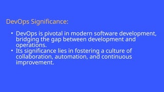 DevOps Significance:
• DevOps is pivotal in modern software development,
bridging the gap between development and
operations.
• Its significance lies in fostering a culture of
collaboration, automation, and continuous
improvement.
 