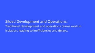Siloed Development and Operations:
Traditional development and operations teams work in
isolation, leading to inefficiencies and delays.
 