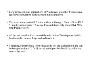 • Long term continues applications of P fertilizers and other P sources are
cause P accumulation in surface soil in nuwara Eliya.
• The result show that total P in the surface soil ranged from 1108 to 4587
31 mg/kg with organic P & active P constitutions only about 20 & 50%
total P respectively.
• All the soil tested in have exceed the safe limit of 30 -40 ppm ( badulla,
bandarawela , nuwara Eliya and welimada )
• Therefore, Farmers have to be educated to test the available p in the soil
before application of p fertilizers & avoid possible health hazard in the
nuwaraliya area.