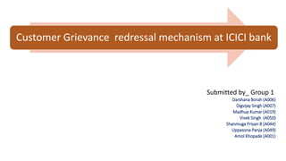 Customer Grievance redressal mechanism at ICICI bank
Submitted by_ Group 1
Darshana Borah (A006)
Digvijay Singh (A007)
Madhup Kumar (A019)
Vivek Singh (A050)
Shanmuga Priyan B (A044)
Uppasona Panja (A049)
Amol Khopade (A001)
 