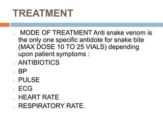 TREATMENT
o MODE OF TREATMENT Anti snake venom is
the only one specific antidote for snake bite
(MAX DOSE 10 TO 25 VIALS) depending
upon patient symptoms :
o ANTIBIOTICS
o BP
o PULSE
o ECG
o HEART RATE
o RESPIRATORY RATE.
 
