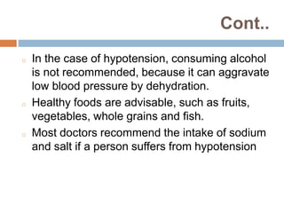 Cont..
o In the case of hypotension, consuming alcohol
is not recommended, because it can aggravate
low blood pressure by dehydration.
o Healthy foods are advisable, such as fruits,
vegetables, whole grains and fish.
o Most doctors recommend the intake of sodium
and salt if a person suffers from hypotension
 