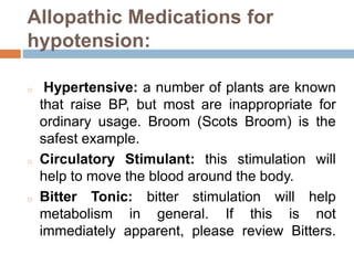 Allopathic Medications for
hypotension:
o Hypertensive: a number of plants are known
that raise BP, but most are inappropriate for
ordinary usage. Broom (Scots Broom) is the
safest example.
o Circulatory Stimulant: this stimulation will
help to move the blood around the body.
o Bitter Tonic: bitter stimulation will help
metabolism in general. If this is not
immediately apparent, please review Bitters.
 