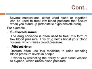 Cont..
Several medications, either used alone or together,
can be used to treat low blood pressure that occurs
when you stand up (orthostatic hypotensiofludron).
For example,
o fludrocortisones :
The drug cortisone is often used to treat this form of
low blood pressure. This drug helps boost your blood
volume, which raises blood pressure.
o Midodrine:
Doctors often use this medicine to raise standing
blood pressure levels in people.
It works by restricting the ability of your blood vessels
to expand, which raises blood pressure.
 