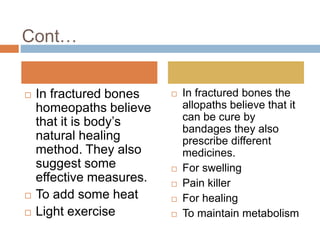 Cont…
 In fractured bones
homeopaths believe
that it is body’s
natural healing
method. They also
suggest some
effective measures.
 To add some heat
 Light exercise
 In fractured bones the
allopaths believe that it
can be cure by
bandages they also
prescribe different
medicines.
 For swelling
 Pain killer
 For healing
 To maintain metabolism
 
