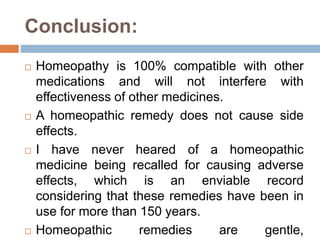 Conclusion:
 Homeopathy is 100% compatible with other
medications and will not interfere with
effectiveness of other medicines.
 A homeopathic remedy does not cause side
effects.
 I have never heared of a homeopathic
medicine being recalled for causing adverse
effects, which is an enviable record
considering that these remedies have been in
use for more than 150 years.
 Homeopathic remedies are gentle,
 
