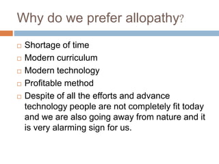 Why do we prefer allopathy?
 Shortage of time
 Modern curriculum
 Modern technology
 Profitable method
 Despite of all the efforts and advance
technology people are not completely fit today
and we are also going away from nature and it
is very alarming sign for us.
 