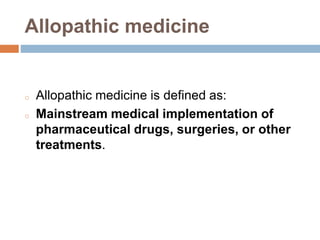 Allopathic medicine
o Allopathic medicine is defined as:
o Mainstream medical implementation of
pharmaceutical drugs, surgeries, or other
treatments.
 