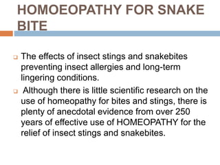 HOMOEOPATHY FOR SNAKE
BITE
 The effects of insect stings and snakebites
preventing insect allergies and long-term
lingering conditions.
 Although there is little scientific research on the
use of homeopathy for bites and stings, there is
plenty of anecdotal evidence from over 250
years of effective use of HOMEOPATHY for the
relief of insect stings and snakebites.
 