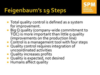  Total quality control is defined as a system
for improvement.
 Big Q quality (company-wide commitment to
TQC) is more important than little q quality
(improvements on the production line)
 Control is a management tool with four steps
 Quality control requires integration of
uncoordinated activities
 Quality increases profits
 Quality is expected, not desired
 Humans affect quality
 