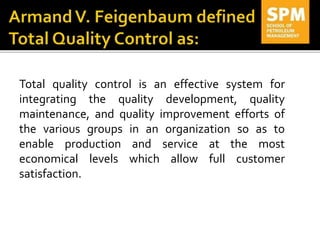 Total quality control is an effective system for
integrating the quality development, quality
maintenance, and quality improvement efforts of
the various groups in an organization so as to
enable production and service at the most
economical levels which allow full customer
satisfaction.
 