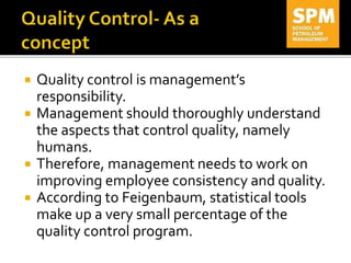  Quality control is management’s
responsibility.
 Management should thoroughly understand
the aspects that control quality, namely
humans.
 Therefore, management needs to work on
improving employee consistency and quality.
 According to Feigenbaum, statistical tools
make up a very small percentage of the
quality control program.
 