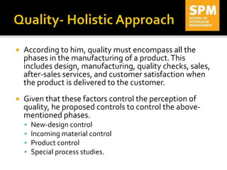  According to him, quality must encompass all the
phases in the manufacturing of a product.This
includes design, manufacturing, quality checks, sales,
after-sales services, and customer satisfaction when
the product is delivered to the customer.
 Given that these factors control the perception of
quality, he proposed controls to control the above-
mentioned phases.
 New-design control
 Incoming material control
 Product control
 Special process studies.
 
