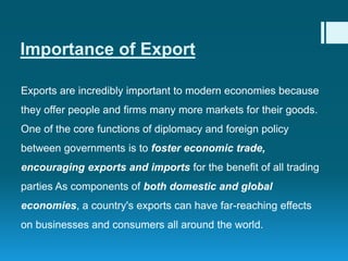 Importance of Export
Exports are incredibly important to modern economies because
they offer people and firms many more markets for their goods.
One of the core functions of diplomacy and foreign policy
between governments is to foster economic trade,
encouraging exports and imports for the benefit of all trading
parties As components of both domestic and global
economies, a country's exports can have far-reaching effects
on businesses and consumers all around the world.
 