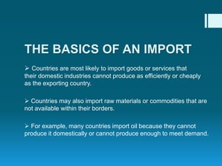  Countries are most likely to import goods or services that
their domestic industries cannot produce as efficiently or cheaply
as the exporting country.
 Countries may also import raw materials or commodities that are
not available within their borders.
 For example, many countries import oil because they cannot
produce it domestically or cannot produce enough to meet demand.
THE BASICS OF AN IMPORT
 