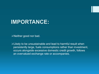 IMPORTANCE:
Neither good nor bad.
Likely to be unsustainable and lead to harmful result when
persistently large, fuels consumptions rather than investment,
occurs alongside excessive domestic credit growth, follows
an overvalued exchange rate or accompanies.
 