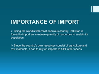  Being the world’s fifth-most populous country, Pakistan is
forced to import an immense quantity of resources to sustain its
population.
 Since the country’s own resources consist of agriculture and
raw materials, it has to rely on imports to fulfill other needs.
IMPORTANCE OF IMPORT
 