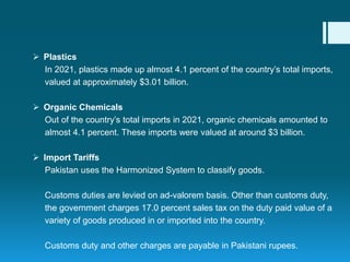  Plastics
In 2021, plastics made up almost 4.1 percent of the country’s total imports,
valued at approximately $3.01 billion.
 Organic Chemicals
Out of the country’s total imports in 2021, organic chemicals amounted to
almost 4.1 percent. These imports were valued at around $3 billion.
 Import Tariffs
Pakistan uses the Harmonized System to classify goods.
Customs duties are levied on ad-valorem basis. Other than customs duty,
the government charges 17.0 percent sales tax on the duty paid value of a
variety of goods produced in or imported into the country.
Customs duty and other charges are payable in Pakistani rupees.
 