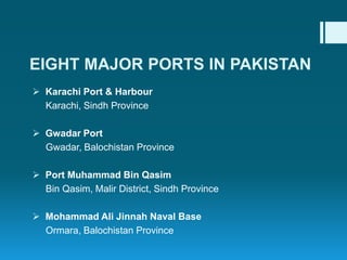  Karachi Port & Harbour
Karachi, Sindh Province
 Gwadar Port
Gwadar, Balochistan Province
 Port Muhammad Bin Qasim
Bin Qasim, Malir District, Sindh Province
 Mohammad Ali Jinnah Naval Base
Ormara, Balochistan Province
EIGHT MAJOR PORTS IN PAKISTAN
 