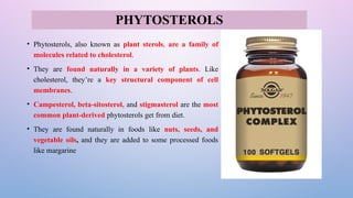 • Phytosterols, also known as plant sterols, are a family of
molecules related to cholesterol.
• They are found naturally in a variety of plants. Like
cholesterol, they’re a key structural component of cell
membranes.
• Campesterol, beta-sitosterol, and stigmasterol are the most
common plant-derived phytosterols get from diet.
• They are found naturally in foods like nuts, seeds, and
vegetable oils, and they are added to some processed foods
like margarine
PHYTOSTEROLS
 
